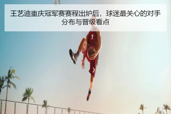 王艺迪重庆冠军赛赛程出炉后，球迷最关心的对手分布与晋级看点